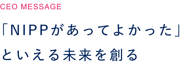  「NIPPがあってよかった」といえる未来を創る