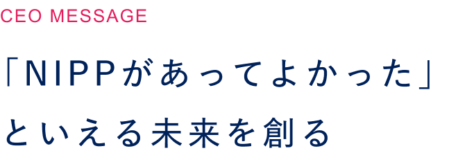  「NIPPがあってよかった」といえる未来を創る